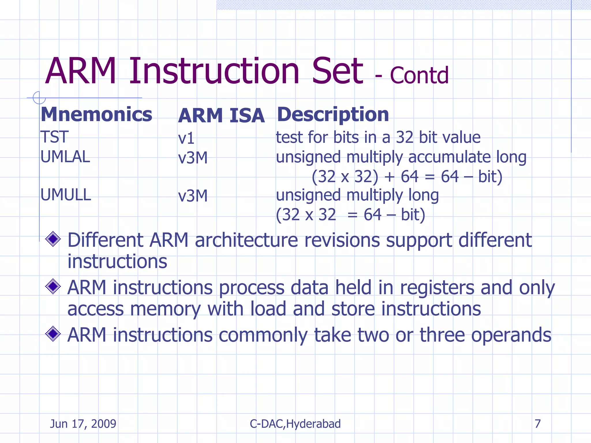 ARM Instruction Set  - Contd Mnemonics ARM ISA  Description Different ARM architecture revisions support different instructions ARM instructions process data held in registers and only access memory with load and store instructions ARM instructions commonly take two or three operands TST v1 test for bits in a 32 bit value  UMLAL v3M unsigned multiply accumulate long  (32 x 32) + 64 = 64 – bit)  UMULL v3M unsigned multiply long  (32 x 32  = 64 – bit)  