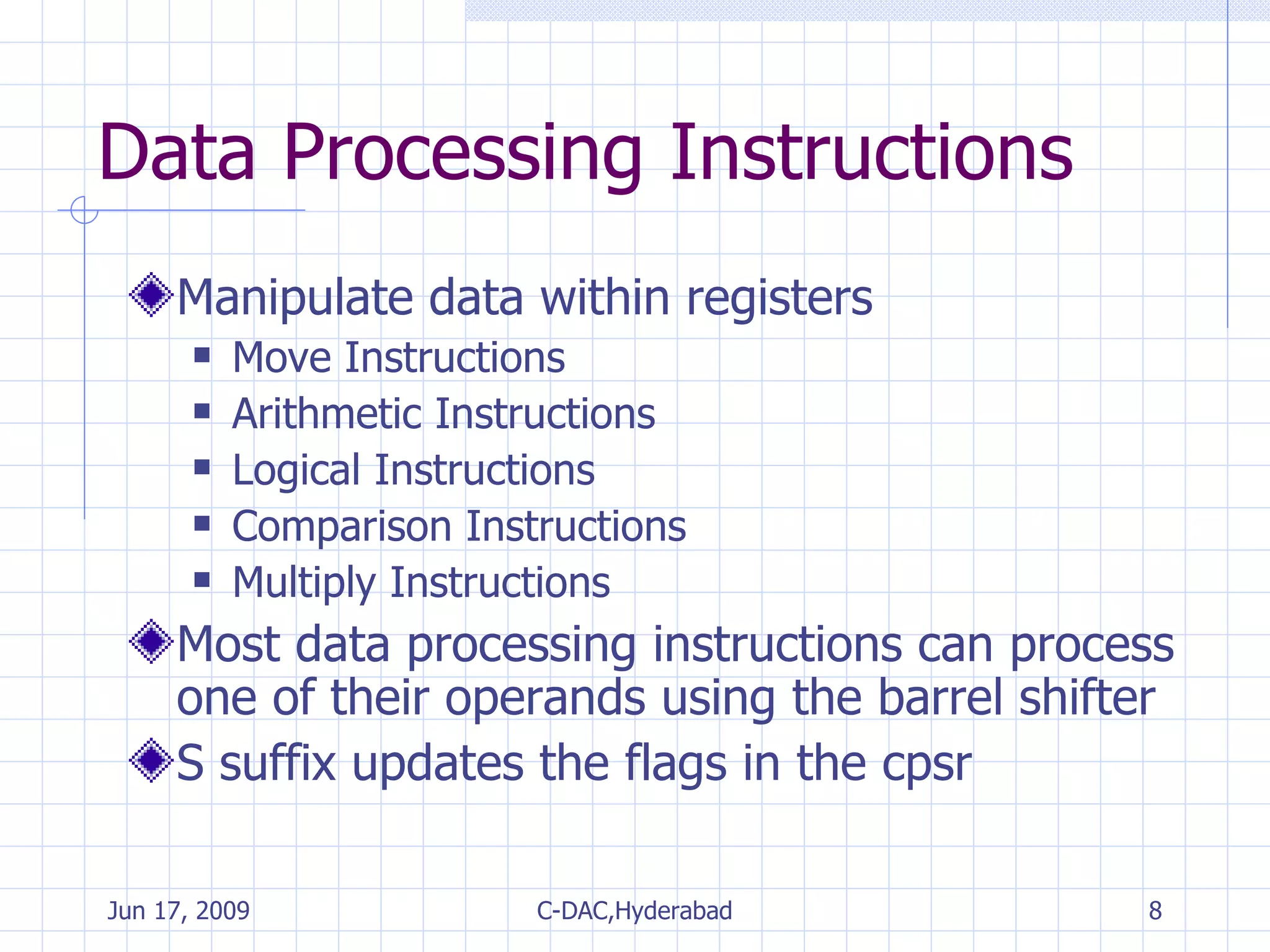 Data Processing Instructions Manipulate data within registers Move Instructions Arithmetic Instructions Logical Instructions Comparison Instructions Multiply Instructions Most data processing instructions can process one of their operands using the barrel shifter S suffix updates the flags in the cpsr 