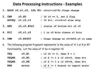 Data Processing Instructions - Examples
1. ADDS r0,r1,r2, LSL #3; r0=r1+(r2*8),flags change
2. CMP r0,#5 ; If r0 == 5, set Z flag
ADDEQ r1,r2,r3 ; If Z=1, r1=r2+r3 else skip
3. AND r0,r0,#0x1 ; status of bottom bit of r0
4. BIC r0,r1,r2 ; 1 in r2 bits clears r1 bits
5. CMN r0,#6400 ; flags change on r0+6400,r0 is same
6. The following program fragment implements ‘is the value of ‘A’ 1 or 5 or 8?’
functionality. Let the value of ‘A’ be in register r0.
TEQ r0,#1 ; if r0 == 0, then Z = 1
TEQNE r0,#5 ; if Z != 1 & if r0==5, then Z=1
TEQNE r0,#8 ; if Z != 1 & if r0==8, then Z=1
BNE error ; if Z != 1 branch to report error
N. Mathivanan
 