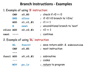 Branch Instructions - Examples
1. Example of using ‘B’ instruction:
CMP r0,#0 ; check if r0 == 0
BNE r2inc ; if r0 !=0 branch to ‘r2inc’
ADD r1,r1,#1 ; r1 += 1
B next ; unconditional branch to ‘next’
r2inc ADD r2,r2,#1 ; r2 += 1
next ---- ; continue
2. Example of using ‘BL’ instruction
BL funct1 ; save return addr. & subroutine
CMP r0,#5 ; next instruction
---
func1 ADD r0,r0,#1 ; subroutine
--- ; codes
MOV pc,lr ; return to programN. Mathivanan
 