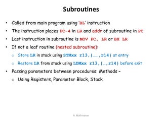 Subroutines
• Called from main program using ‘BL’ instruction
• The instruction places PC-4 in LR and addr of subroutine in PC
• Last instruction in subroutine is MOV PC, LR or BX LR
• If not a leaf routine (nested subroutine):
o Store LR in stack using STMxx r13,{……,r14} at entry
o Restore LR from stack using LDMxx r13,{…,r14} before exit
• Passing parameters between procedures: Methods –
o Using Registers, Parameter Block, Stack
N. Mathivanan
 