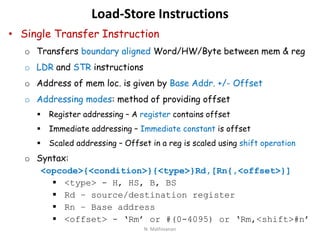 Load-Store Instructions
• Single Transfer Instruction
o Transfers boundary aligned Word/HW/Byte between mem & reg
o LDR and STR instructions
o Address of mem loc. is given by Base Addr. +/- Offset
o Addressing modes: method of providing offset
 Register addressing – A register contains offset
 Immediate addressing – Immediate constant is offset
 Scaled addressing – Offset in a reg is scaled using shift operation
o Syntax:
<opcode>{<condition>}{<type>}Rd,[Rn{,<offset>}]
 <type> - H, HS, B, BS
 Rd – source/destination register
 Rn – Base address
 <offset> - ‘Rm’ or #(0-4095) or ‘Rm,<shift>#n’
N. Mathivanan
 
