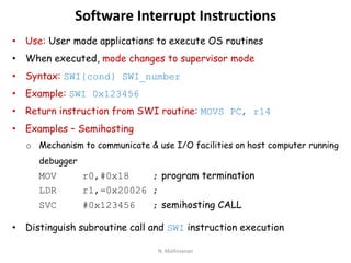 Software Interrupt Instructions
• Use: User mode applications to execute OS routines
• When executed, mode changes to supervisor mode
• Syntax: SWI{cond} SWI_number
• Example: SWI 0x123456
• Return instruction from SWI routine: MOVS PC, r14
• Examples – Semihosting
o Mechanism to communicate & use I/O facilities on host computer running
debugger
MOV r0,#0x18 ; program termination
LDR r1,=0x20026 ;
SVC #0x123456 ; semihosting CALL
• Distinguish subroutine call and SWI instruction execution
N. Mathivanan
 