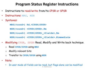 Program Status Register Instructions
• Instructions to read/write from/to CPSR or SPSR
• Instructions: MRS, MSR
• Syntaxes:
MRS{<cond>} Rd,<CPSR|SPSR>
MSR{<cond>} <CPSR|SPSR>,Rm
MSR{<cond>} <CPSR|SPSR>_<fields>,Rm
MSR{<cond>} <CPSR|SPSR>_<fields>,#immediate
• Modifying CPSR, SPSR: Read, Modify and Write back technique
o Read CPSR/SPSR using MRS
o Modify relevant bits
o Transfer to CPSR/SPSR using MSR
• Note:
• In user mode all fields can be read, but flags alone can be modified
N. Mathivanan
 