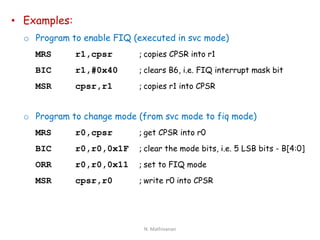 • Examples:
o Program to enable FIQ (executed in svc mode)
MRS r1,cpsr ; copies CPSR into r1
BIC r1,#0x40 ; clears B6, i.e. FIQ interrupt mask bit
MSR cpsr,r1 ; copies r1 into CPSR
o Program to change mode (from svc mode to fiq mode)
MRS r0,cpsr ; get CPSR into r0
BIC r0,r0,0x1F ; clear the mode bits, i.e. 5 LSB bits - B[4:0]
ORR r0,r0,0x11 ; set to FIQ mode
MSR cpsr,r0 ; write r0 into CPSR
N. Mathivanan
 