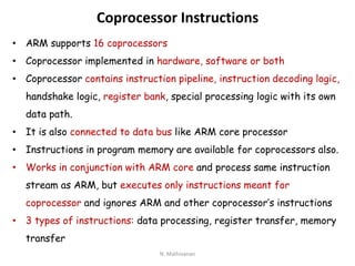 Coprocessor Instructions
• ARM supports 16 coprocessors
• Coprocessor implemented in hardware, software or both
• Coprocessor contains instruction pipeline, instruction decoding logic,
handshake logic, register bank, special processing logic with its own
data path.
• It is also connected to data bus like ARM core processor
• Instructions in program memory are available for coprocessors also.
• Works in conjunction with ARM core and process same instruction
stream as ARM, but executes only instructions meant for
coprocessor and ignores ARM and other coprocessor’s instructions
• 3 types of instructions: data processing, register transfer, memory
transfer
N. Mathivanan
 