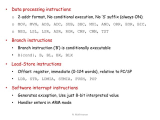 • Data processing instructions
o 2-addr format, No conditional execution, No ‘S’ suffix (always ON)
o MOV, MVN, ADD, ADC, SUB, SBC, MUL, AND, ORR, EOR, BIC,
o NEG, LSL, LSR, ASR, ROR, CMP, CMN, TST
• Branch instructions
• Branch instruction (‘B’) is conditionally executable
• B{cond}, B, BL, BX, BLX
• Load-Store instructions
• Offset: register, immediate (0-124 words), relative to PC/SP
• LDR, STR, LDMIA, STMIA, PUSH, POP
• Software interrupt instructions
• Generates exception, Use just 8-bit interpreted value
• Handler enters in ARM mode
N. Mathivanan
 