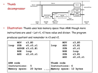 • Thumb
decompressor
• Illustration: Thumb uses less memory space than ARM though more
instructions are used – Let r1, r2 have value and divisor. The program
produces quotient and remainder in r3 and r2.
MOV r3,#0
loop SUB r0,r0,r1
ADDGE r3,r3,#1
BGE loop
ADD r2,r0,r1
ARM code
Instructions: 5
Memory space: 20 bytes
MOV r3,#0
loop ADD r3,#1
SUB r0,r1
BGE loop
SUB r3,#1
ADD r2,r0,r1
Thumb code
Instructions: 6
Memory space: 12 bytesN. Mathivanan
 