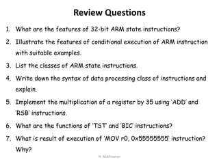 Review Questions
1. What are the features of 32-bit ARM state instructions?
2. Illustrate the features of conditional execution of ARM instruction
with suitable examples.
3. List the classes of ARM state instructions.
4. Write down the syntax of data processing class of instructions and
explain.
5. Implement the multiplication of a register by 35 using ‘ADD’ and
‘RSB’ instructions.
6. What are the functions of ‘TST’ and ‘BIC’ instructions?
7. What is result of execution of ‘MOV r0, 0x55555555’ instruction?
Why?
N. Mathivanan
 