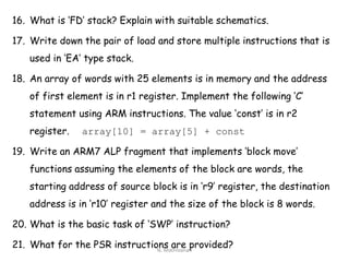16. What is ‘FD’ stack? Explain with suitable schematics.
17. Write down the pair of load and store multiple instructions that is
used in ‘EA’ type stack.
18. An array of words with 25 elements is in memory and the address
of first element is in r1 register. Implement the following ‘C’
statement using ARM instructions. The value ‘const’ is in r2
register. array[10] = array[5] + const
19. Write an ARM7 ALP fragment that implements ‘block move’
functions assuming the elements of the block are words, the
starting address of source block is in ‘r9’ register, the destination
address is in ‘r10’ register and the size of the block is 8 words.
20. What is the basic task of ‘SWP’ instruction?
21. What for the PSR instructions are provided?N. Mathivanan
 