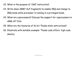 22. What is the purpose of ‘SWI’ instruction?
23. Write down ARM7 ALP fragments to enable IRQ and change to
IRQ mode while processor is running in a privileged mode.
24. What are coprocessors? Discuss the support for coprocessors in
ARM v4T ISA.
25. What are the features of 16-bit Thumb state instructions?
26. Illustrate with suitable example: Thumb code offers high code
density
N. Mathivanan
 