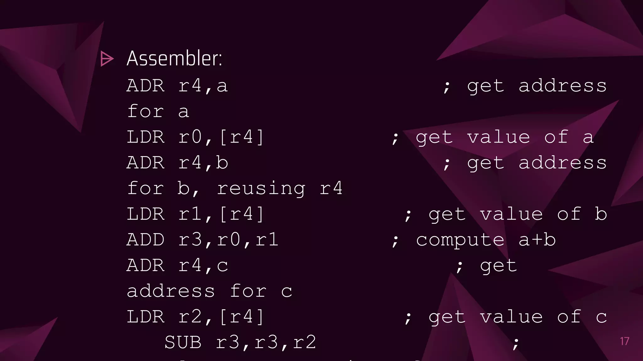 ⩥ Assembler:
ADR r4,a ; get address
for a
LDR r0,[r4] ; get value of a
ADR r4,b ; get address
for b, reusing r4
LDR r1,[r4] ; get value of b
ADD r3,r0,r1 ; compute a+b
ADR r4,c ; get
address for c
LDR r2,[r4] ; get value of c
SUB r3,r3,r2 ; 17
 