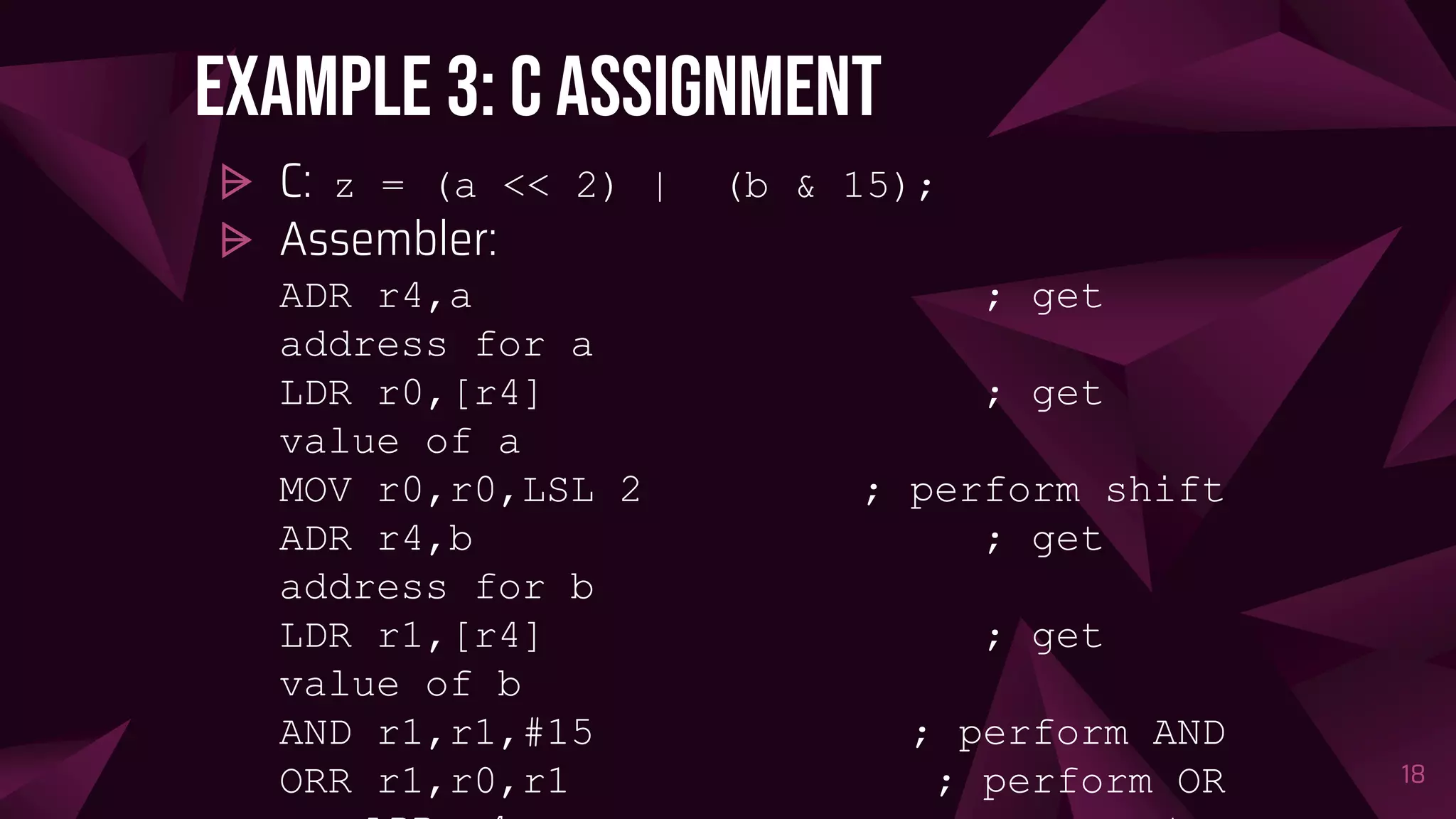 Example 3: C assignment
⩥ C: z = (a << 2) | (b & 15);
⩥ Assembler:
ADR r4,a ; get
address for a
LDR r0,[r4] ; get
value of a
MOV r0,r0,LSL 2 ; perform shift
ADR r4,b ; get
address for b
LDR r1,[r4] ; get
value of b
AND r1,r1,#15 ; perform AND
ORR r1,r0,r1 ; perform OR 18
 