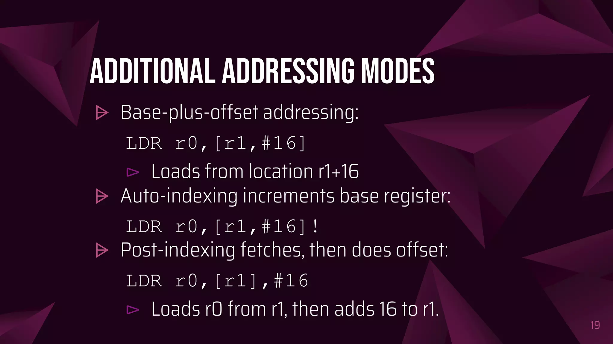 Additional addressing modes
⩥ Base-plus-offset addressing:
LDR r0,[r1,#16]
⊳ Loads from location r1+16
⩥ Auto-indexing increments base register:
LDR r0,[r1,#16]!
⩥ Post-indexing fetches, then does offset:
LDR r0,[r1],#16
⊳ Loads r0 from r1, then adds 16 to r1.
19
 