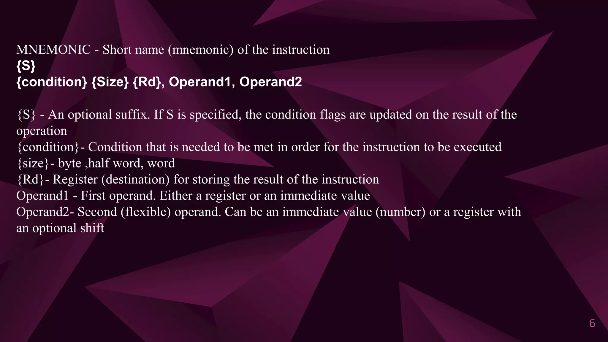 6
MNEMONIC - Short name (mnemonic) of the instruction
{S}
{condition} {Size} {Rd}, Operand1, Operand2
{S} - An optional suffix. If S is specified, the condition flags are updated on the result of the
operation
{condition}- Condition that is needed to be met in order for the instruction to be executed
{size}- byte ,half word, word
{Rd}- Register (destination) for storing the result of the instruction
Operand1 - First operand. Either a register or an immediate value
Operand2- Second (flexible) operand. Can be an immediate value (number) or a register with
an optional shift
 