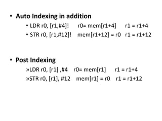 • Auto Indexing in addition
• LDR r0, [r1,#4]! r0= mem[r1+4] r1 = r1+4
• STR r0, [r1,#12]! mem[r1+12] = r0 r1 = r1+12
• Post Indexing
»LDR r0, [r1] ,#4 r0= mem[r1] r1 = r1+4
»STR r0, [r1], #12 mem[r1] = r0 r1 = r1+12
 