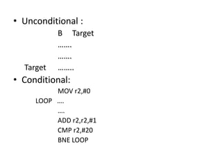 • Unconditional :
B Target
…….
…….
Target ……..
• Conditional:
MOV r2,#0
LOOP ….
….
ADD r2,r2,#1
CMP r2,#20
BNE LOOP
 
