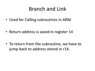 Branch and Link
• Used for Calling subroutines in ARM
• Return address is saved in register 14
• To return from the subroutine, we have to
jump back to address stored in r14.
 