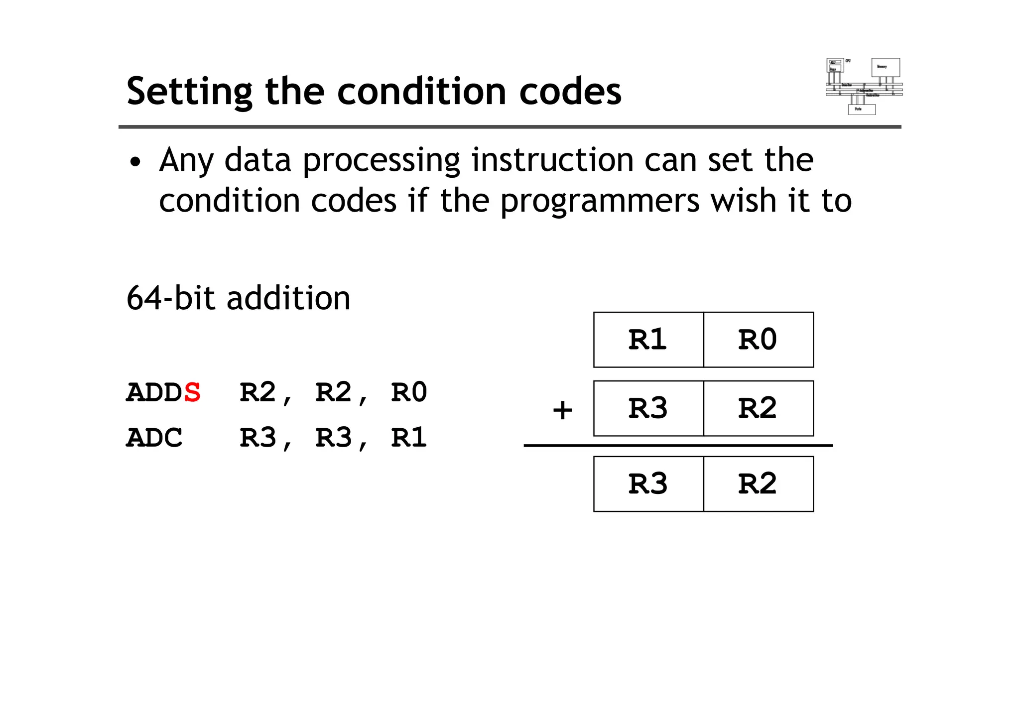 Setting the condition codes
• Any data processing instruction can set the
condition codes if the programmers wish it to
condition codes if the programmers wish it to
64-bit addition
R1 R0
ADDS R2, R2, R0
ADC R3 R3 R1
R3 R2
+
ADC R3, R3, R1
R3 R2
 