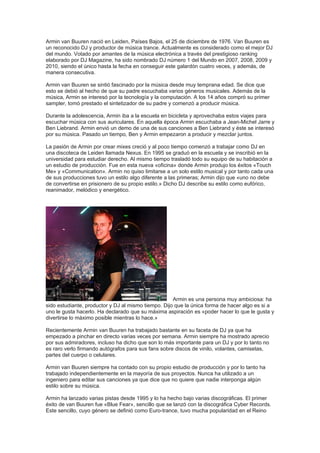 Armin van Buuren nació en Leiden, Países Bajos, el 25 de diciembre de 1976. Van Buuren es
un reconocido DJ y productor de música trance. Actualmente es considerado como el mejor DJ
del mundo. Votado por amantes de la música electrónica a través del prestigioso ranking
elaborado por DJ Magazine, ha sido nombrado DJ número 1 del Mundo en 2007, 2008, 2009 y
2010, siendo el único hasta la fecha en conseguir este galardón cuatro veces, y además, de
manera consecutiva.

Armin van Buuren se sintió fascinado por la música desde muy temprana edad. Se dice que
esto se debió al hecho de que su padre escuchaba varios géneros musicales. Además de la
música, Armin se interesó por la tecnología y la computación. A los 14 años compró su primer
sampler, tomó prestado el sintetizador de su padre y comenzó a producir música.

Durante la adolescencia, Armin iba a la escuela en bicicleta y aprovechaba estos viajes para
escuchar música con sus auriculares. En aquella época Armin escuchaba a Jean-Michel Jarre y
Ben Liebrand. Armin envió un demo de una de sus canciones a Ben Liebrand y éste se interesó
por su música. Pasado un tiempo, Ben y Armin empezaron a producir y mezclar juntos.

La pasión de Armin por crear mixes creció y al poco tiempo comenzó a trabajar como DJ en
una discoteca de Leiden llamada Nexus. En 1995 se graduó en la escuela y se inscribió en la
universidad para estudiar derecho. Al mismo tiempo trasladó todo su equipo de su habitación a
un estudio de producción. Fue en esta nueva «oficina» donde Armin produjo los éxitos «Touch
Me» y «Communication». Armin no quiso limitarse a un solo estilo musical y por tanto cada una
de sus producciones tuvo un estilo algo diferente a las primeras; Armin dijo que «uno no debe
de convertirse en prisionero de su propio estilo.» Dicho DJ describe su estilo como eufórico,
reanimador, melódico y energético.




                                                     Armin es una persona muy ambiciosa: ha
sido estudiante, productor y DJ al mismo tiempo. Dijo que la única forma de hacer algo es si a
uno le gusta hacerlo. Ha declarado que su máxima aspiración es «poder hacer lo que le gusta y
divertirse lo máximo posible mientras lo hace.»

Recientemente Armin van Buuren ha trabajado bastante en su faceta de DJ ya que ha
empezado a pinchar en directo varias veces por semana. Armin siempre ha mostrado aprecio
por sus admiradores, incluso ha dicho que son lo más importante para un DJ y por lo tanto no
es raro verlo firmando autógrafos para sus fans sobre discos de vinilo, volantes, camisetas,
partes del cuerpo o celulares.

Armin van Buuren siempre ha contado con su propio estudio de producción y por lo tanto ha
trabajado independientemente en la mayoría de sus proyectos. Nunca ha utilizado a un
ingeniero para editar sus canciones ya que dice que no quiere que nadie interponga algún
estilo sobre su música.

Armin ha lanzado varias pistas desde 1995 y lo ha hecho bajo varias discográficas. El primer
éxito de van Buuren fue «Blue Fear», sencillo que se lanzó con la discográfica Cyber Records.
Este sencillo, cuyo género se definió como Euro-trance, tuvo mucha popularidad en el Reino
 