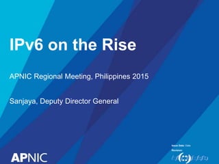 Issue Date:
Revision:
IPv6 on the Rise
Date
APNIC Regional Meeting, Philippines 2015
Sanjaya, Deputy Director General
 