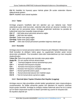 Sızma Testlerinde ARMITAGE Kullanarak Metasploit Kullanımını Otomatikleştirme 
Ctrl H: Hedefleri bir hiyerarşi yapısı halinde göster (İlk sızılan sistemden itibaren 
dallandırılarak gösterir. 
Ctrl P: Hedefleri resim olarak kaydeder 
2.4.3 Tablar 
Armitage programı hedeflerle ilgili tüm işlemleri ayrı ayrı tablarda tutar. Hedef 
sistemlerde açılan shell oturumları, sistemleri elde etmek için denenen modüller vs her 
bir işlem ayrı bir pencerede tutulur. Armitage geliştiricileri tarafından bu panelde de 
kullanılmak üzere bazı kısayollar oluşturulmuştur. 
Ctrl +T : Aktif tabta ekran görüntüsü almamızı sağlar. 
Ctrl+D : Aktif olan tabı kapatır. 
Ctrl+Sol :Tablar arası geçiş sağlar. 
Ctrl+Sağ :Tablar arası geçiş sağlar. 
Ctrl+W : Etkin olan konsol penceresini panelden bağımsız olarak açar. 
2.4.4 Konsollar 
Armitage aracının konsol penceresi kullanım ihtiyacına göre Metaploit, Meterpreter veya 
Shell konsolları ile etkileşim haline geçer, bu uygulamalar temsilen açılan konsol 
ekranından yönetilebilir. Yine konsolların daha etkin kullanılabilmesi için bazı kısayollar 
oluşturulmuştur. 
Yukarı Ok: Daha önce girilmiş olan komutlar arası geçiş sağlar. 
Aşağı Ok : En son yazılan komutu ekrana basar. 
Tab : Yazmaya başlanan komutu tamamlamaya yarar. 
Ctrl + : Konsolun font boyutunu büyütür. 
Ctrl - : Konsolun font boyutunu küçültür. 
Ctrl 0 : Konsolun font boyutunu varsayılan değere atar. 
Ctrl F : Konsol içerisinde arama yapar. 
Ctrl A : Konsol ekranında bulunan tüm metinleri seçer. 
Ctrl N : Yeni bir konsol ekranı açmamızı sağlar. 
2.4.5 Üzerinde İşlem Yapılan Cihazlara Dair Kayıtlar (Logging) 
Armitage aracının bilgi güvenliğine yönelik testleri gerçeklemek üzere oluşturulduğunu 
unutulmamalıdır. Bu testler esnasında yapılan tüm işlemlerin bir kaydının tutulması 
birçok açıdan önemlidir. Armitage bu endişeyi ortadan kaldırmak adına her bir ip adresi 
için bir klasör oluşturarak kayıtları bu klasör içerindeki log uzantılı bir dosyada tutar. 
Bu kayıtlara ulaşmak için 
BGA Bilgi Güvenliği AKADEMİSİ | www.bga.com.tr | bilgi@bga.com.tr 10 
 