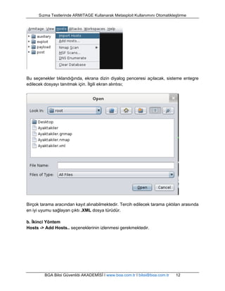 Sızma Testlerinde ARMITAGE Kullanarak Metasploit Kullanımını Otomatikleştirme 
Bu seçenekler tıklandığında, ekrana dizin diyalog penceresi açılacak, sisteme entegre 
edilecek dosyayı tanıtmak için. İlgili ekran alıntısı; 
Birçok tarama aracından kayıt alınabilmektedir. Tercih edilecek tarama çıktıları arasında 
en iyi uyumu sağlayan çıktı .XML dosya türüdür. 
b. İkinci Yöntem 
Hosts -> Add Hosts.. seçeneklerinin izlenmesi gerekmektedir. 
BGA Bilgi Güvenliği AKADEMİSİ | www.bga.com.tr | bilgi@bga.com.tr 12 
 