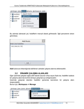 Sızma Testlerinde ARMITAGE Kullanarak Metasploit Kullanımını Otomatikleştirme 
Bu adımda izlenecek yol, hedeflerin manuel olarak girilmesidir. İlgili pencerenin ekran 
görüntüsü; 
Add butonuna tıklandığında belirlenen adresler çalışma alanına eklenecektir. 
3.2 DİNAMİK ÇALIŞMA ALANLARI 
Eğer üzerinde çalışılan ağda aktif olarak bulunan cihaz sayısı fazla ise, hedefleri sadece 
bir çalışma alanında kontrol etmeye çalışmak işi zorlaştıracaktır. 
Üzerinde çalışmak istenilen hedefleri içerisinde barındıran bir çalışma alanı 
oluşturulabilir. 
Bunun için, Workspace -> Manage 
BGA Bilgi Güvenliği AKADEMİSİ | www.bga.com.tr | bilgi@bga.com.tr 13 
 
