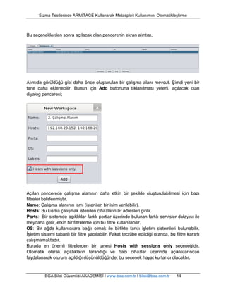 Sızma Testlerinde ARMITAGE Kullanarak Metasploit Kullanımını Otomatikleştirme 
Bu seçeneklerden sonra açılacak olan pencerenin ekran alıntısı, 
Alıntıda görüldüğü gibi daha önce oluşturulan bir çalışma alanı mevcut. Şimdi yeni bir 
tane daha eklenebilir. Bunun için Add butonuna tıklanılması yeterli, açılacak olan 
diyalog penceresi; 
Açılan pencerede çalışma alanının daha etkin bir şekilde oluşturulabilmesi için bazı 
filtreler belirlenmiştir. 
Name: Çalışma alanının ismi (istenilen bir isim verilebilir). 
Hosts: Bu kısma çalışmak istenilen cihazların IP adresleri girilir. 
Ports: Bir sistemde açıklıklar farklı portlar üzerinde bulunan farklı servisler dolayısı ile 
meydana gelir, etkin bir filtreleme için bu filtre kullanılabilir. 
OS: Bir ağda kullanıcılara bağlı olmak ile birlikte farklı işletim sistemleri bulunabilir. 
İşletim sistemi tabanlı bir filtre yapılabilir. Fakat tecrübe edildiği oranda, bu filtre kararlı 
çalışmamaktadır. 
Burada en önemli filtrelerden bir tanesi Hosts with sessions only seçeneğidir. 
Otomatik olarak açıklıkların tarandığı ve bazı cihazlar üzerinde açıklıklarından 
faydalanarak oturum açıldığı düşünüldüğünde, bu seçenek hayat kurtarıcı olacaktır. 
BGA Bilgi Güvenliği AKADEMİSİ | www.bga.com.tr | bilgi@bga.com.tr 14 
 