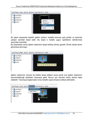Sızma Testlerinde ARMITAGE Kullanarak Metasploit Kullanımını Otomatikleştirme 
Bu işlem sayesinde hedefin işletim sistemi, hedefte bulunan açık portlar ve üzerinde 
çalışan servisler tespit edilir. Bu tespit o hedefe uygun açıklıkların belirlenmesi 
açısından önemlidir. 
Bu taramadan sonra işletim sisteminin tespit edilmiş olması gerekli. Örnek olarak ekran 
görüntüsü alınmıştır. 
İşletim sisteminin sürümü ile birlikte tespit ettikten sonra şimdi sıra işletim sisteminin 
barındırabileceği açıklıkları taramaya geldi. Bunun için hazırlan ekran alıntısı takip 
edilebilir. Taramaya başlamadan önce hedefin seçili olmasına dikkat edilmelidir. 
BGA Bilgi Güvenliği AKADEMİSİ | www.bga.com.tr | bilgi@bga.com.tr 16 
 