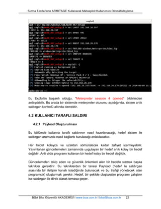 Sızma Testlerinde ARMITAGE Kullanarak Metasploit Kullanımını Otomatikleştirme 
Bu Exploitin başarılı olduğu, “Meterpreter session 4 opened” bildirimden 
anlaşılabilir. Bu arada bir sistemde meterpreter oturumu açıldığında, sistem artık 
saldırgan kontrolü altında demektir. 
4.2 KULLANICI TARAFLI SALDIRI 
4.2.1 Payload Oluşturulması 
Bu bölümde kullanıcı taraflı saldırının nasıl hazırlanacağı, hedef sistem ile 
saldırgan aramızda nasıl bağlantı kurulacağı anlatılacaktır. 
Her hedef kolayca ve uzaktan sömürülecek kadar zafiyet içermeyebilir. 
Yayımlanan güncellemeleri zamanında uygulayan bir hedef artık kolay bir hedef 
değildir. Anti virüs programı kullanan bir hedef kolay bir hedef değildir. 
Güncellemeleri takip eden ve güvenlik önlemleri alan bir hedefe sızmak başka 
teknikler gerektirir. Bu tekniklerden bir tanesi Payload (hedef ile saldırgan 
arasında bir iletişim kanalı istediğinde bulunacak ve bu trafiği yönetecek olan 
programcık) oluşturmak gerekir. Hedef, bir şekilde oluşturulan programı çalıştırır 
ise saldırgan ile direk olarak temasa geçer. 
BGA Bilgi Güvenliği AKADEMİSİ | www.bga.com.tr | bilgi@bga.com.tr 22 
 