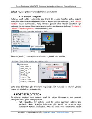 Sızma Testlerinde ARMITAGE Kullanarak Metasploit Kullanımını Otomatikleştirme 
Output; Payload çıktısının türünü belirlemek için kullanılır. 
4.2.2 Payload Dinleyicisi 
Kullanıcı taraflı saldırı yönteminde çok önemli bir evrede hedeften gelen bağlantı 
istediğinin ıskalanmadan değerlendirilmesidir. Bunun için Metasploit programı “payload 
handler” imkânı sunmaktadır. Karşı taraftan gelecek olan istekleri yönetmek için 
kullanılan bir programdır. Bu programa erişmek için Armitage ara yüzünden Armitage -> 
Listener -> Reverse (wait for) seçenekleri takip edilir. 
Reverse (wait for)’ i tıkladığımızda ekranımıza gelecek olan pencere, 
Daha önce belirtildiği gibi dinlemenin yapılacağı port numarası ile oturum yönetici 
program tipinin belirlenmesi önemlidir. 
5. POST EXPLOITATION 
Bir sisteme, uzaktan veya kullanıcı taraflı bir saldırı düzenleyerek giriş yapıldığı 
varsayılsın. Peki, şimdi neler yapılabilir; 
- Hak yükseltme, Bir sisteme belirli bir açıklık üzerinden giderek giriş 
yapılabilir. Neyin açıklığını kullanarak giriş yapıldı ise o servis veya 
kullanıcının hakları kullanılabilir. Ama bu servis veya kullanıcının hakları 
BGA Bilgi Güvenliği AKADEMİSİ | www.bga.com.tr | bilgi@bga.com.tr 27 
 