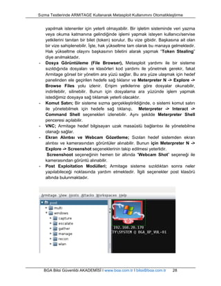 Sızma Testlerinde ARMITAGE Kullanarak Metasploit Kullanımını Otomatikleştirme 
yapılmak istenenler için yeterli olmayabilir. Bir işletim sisteminde veri yazma 
veya okuma katmanına gelindiğinde işlemi yapmak isteyen kullanıcı/servise 
yetkilerini tanıtan bir bilet (token) sorulur. Bu vize gibidir. Başkasına ait olan 
bir vize sahiplenebilir. İşte, hak yükseltme tam olarak bu manaya gelmektedir. 
Hak yükseltme olayını başkasının biletini alarak yapmak “Token Stealing” 
diye anılmaktadır. 
- Dosya Görüntüleme (File Browser), Metasploit yardımı ile bir sisteme 
sızıldığında dosyaları ve klasörleri kod yardımı ile yönetmek gerekir, fakat 
Armitage görsel bir yönetim ara yüzü sağlar. Bu ara yüze ulaşmak için hedef 
panelinden ele geçirilen hedefe sağ tıklanır ve Meterpreter N -> Explore -> 
Browse Files yolu izlenir. Erişim yetkilerine göre dosyalar okunabilir, 
indirilebilir, silinebilir. Bunun için dosyalama ara yüzünde işlem yapmak 
istediğimiz dosyaya sağ tıklamak yeterli olacaktır. 
- Komut Satırı; Bir sisteme sızma gerçekleştirildiğinde, o sistemi komut satırı 
ile yönetebilmek için hedefe sağ tıklanıp, Meterpreter -> Interact -> 
Command Shell seçenekleri izlenebilir. Aynı şekilde Meterpreter Shell 
penceresi açılabilir. 
- VNC; Armitage hedef bilgisayarı uzak masaüstü bağlantısı ile yönetebilme 
olanağı sağlar. 
- Ekran Alıntısı ve Webcam Gözetleme; Sızılan hedef sistemden ekran 
alıntısı ve kamerasından görüntüler alınabilir. Bunun için Meterpreter N -> 
Explore -> Screenshot seçeneklerinin takip edilmesi yeterlidir. 
Screenshoot seçeneğinin hemen bir altında “Webcam Shot” seçeneği ile 
kamerasından görüntü alınabilir. 
- Post Exploitation Modülleri; Armitage sisteme sızıldıktan sonra neler 
yapılabileceği noktasında yardım etmektedir. İlgili seçenekler post klasörü 
altında bulunmaktadır. 
BGA Bilgi Güvenliği AKADEMİSİ | www.bga.com.tr | bilgi@bga.com.tr 28 
 