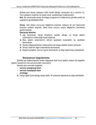 Sızma Testlerinde ARMITAGE Kullanarak Metasploit Kullanımını Otomatikleştirme 
Şirkete yeni alınan çalışanın kötü niyetli olduğu varsayılsın (ki o sizsiniz J), 
Yeni çalışanın sisteme ne kadar zarar verebileceği incelenecektir. 
Not: Bu senaryoda amaç Armitage programının kullanımına yönelik pratik bir 
uygulama gerçekleştirmektir. 
Amaç; Veri tabanı sunucusu bilgilerine erişmek, dolayısı ile veri tabanında 
bulunan verilere erişmek, fakat önce sunucu erişim bilgilerinin edinilmesi 
gerekmektedir. 
İzlenecek Adımlar; 
1- Ağı taranacak, hangi cihazların ayakta olduğu ve hangi işletim 
sistemlerinin kullanıldığı tespit edilecek. 
2- Bazı işletim sistemlerinin bilinen açıklıkları bulunabilir, bu açıklıklar 
denenecek. 
3- Sızılan bilgisayarlardan kullanıcılara ait hesap özetleri (hash) alınacak 
4- Alınan hash’ler diğer sistemlerde denenecek. 
5- Başarılı girişlere, oturum açma denenecek ve bilgi toplanmaya çalışılacak. 
Senaryonun Uygulanması 
Şirkette işe başlandığında verilen bilgisayar Kali Linux işletim sistemi ile başlatılır 
(işletim sisteminin live-usb sürümleri mevcuttur) 
Gerekli olan servisler başlatılır; 
- service postgresql start 
- service metasploit start 
- armitage 
2- Hangi ağda bulunulduğu tespit edilir, IP adresine bakılarak bu bilgi edinilebilir. 
BGA Bilgi Güvenliği AKADEMİSİ | www.bga.com.tr | bilgi@bga.com.tr 30 
 