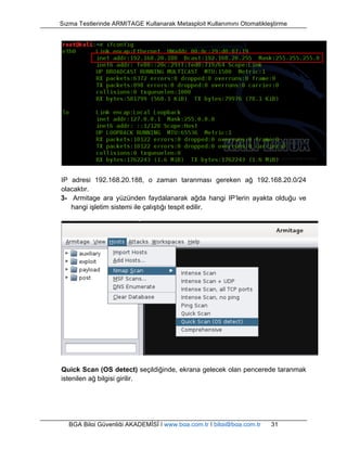 Sızma Testlerinde ARMITAGE Kullanarak Metasploit Kullanımını Otomatikleştirme 
IP adresi 192.168.20.188, o zaman taranması gereken ağ 192.168.20.0/24 
olacaktır. 
3- Armitage ara yüzünden faydalanarak ağda hangi IP’lerin ayakta olduğu ve 
hangi işletim sistemi ile çalıştığı tespit edilir. 
Quick Scan (OS detect) seçildiğinde, ekrana gelecek olan pencerede taranmak 
istenilen ağ bilgisi girilir. 
BGA Bilgi Güvenliği AKADEMİSİ | www.bga.com.tr | bilgi@bga.com.tr 31 
 