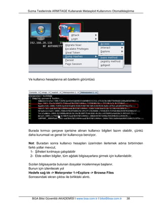 Sızma Testlerinde ARMITAGE Kullanarak Metasploit Kullanımını Otomatikleştirme 
Ve kullanıcı hesaplarına ait özetlerin görüntüsü 
Burada kırmızı çerçeve içerisine alınan kullanıcı bilgileri lazım olabilir, çünkü 
daha kurumsal ve genel bir kullanıcıya benziyor. 
Not: Buradan sonra kullanıcı hesapları üzerinden ilerlemek adına birbirinden 
farklı yollar mevcut, 
1- Şifreleri kırılmaya çalışılabilir 
2- Elde edilen bilgiler, tüm ağdaki bilgisayarlara girmek için kullanılabilir. 
Sızılan bilgisayarda bulunan dosyalar incelenmeye başlanır. 
Bunun için izlenilecek yol 
Hedefe sağ tık -> Meterpreter 1->Explore -> Browse Files 
Sonrasındaki ekran çıktısı ile birlikteki alıntı. 
BGA Bilgi Güvenliği AKADEMİSİ | www.bga.com.tr | bilgi@bga.com.tr 38 
 