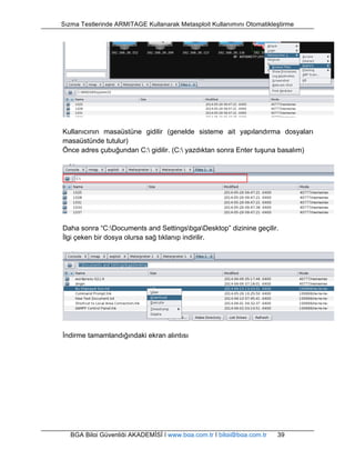 Sızma Testlerinde ARMITAGE Kullanarak Metasploit Kullanımını Otomatikleştirme 
Kullanıcının masaüstüne gidilir (genelde sisteme ait yapılandırma dosyaları 
masaüstünde tutulur) 
Önce adres çubuğundan C: gidilir. (C: yazdıktan sonra Enter tuşuna basalım) 
Daha sonra “C:Documents and SettingsbgaDesktop” dizinine geçilir. 
İlgi çeken bir dosya olursa sağ tıklanıp indirilir. 
İndirme tamamlandığındaki ekran alıntısı 
BGA Bilgi Güvenliği AKADEMİSİ | www.bga.com.tr | bilgi@bga.com.tr 39 
 