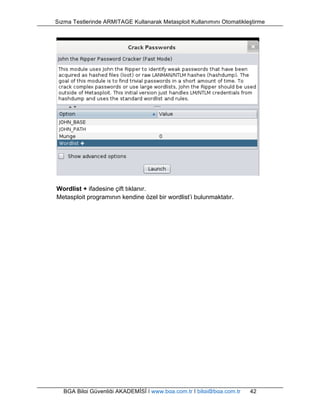 Sızma Testlerinde ARMITAGE Kullanarak Metasploit Kullanımını Otomatikleştirme 
Wordlist + ifadesine çift tıklanır. 
Metasploit programının kendine özel bir wordlist’i bulunmaktatır. 
BGA Bilgi Güvenliği AKADEMİSİ | www.bga.com.tr | bilgi@bga.com.tr 42 
 