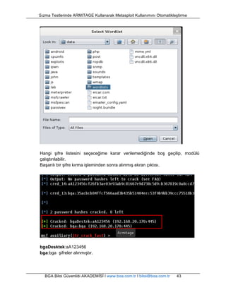 Sızma Testlerinde ARMITAGE Kullanarak Metasploit Kullanımını Otomatikleştirme 
Hangi şifre listesini seçeceğime karar verilemediğinde boş geçilip, modülü 
çalıştırılabilir. 
Başarılı bir şifre kırma işleminden sonra alınmış ekran çıktısı. 
bgaDesktek:aA123456 
bga:bga şifreler alınmıştır. 
BGA Bilgi Güvenliği AKADEMİSİ | www.bga.com.tr | bilgi@bga.com.tr 43 
 