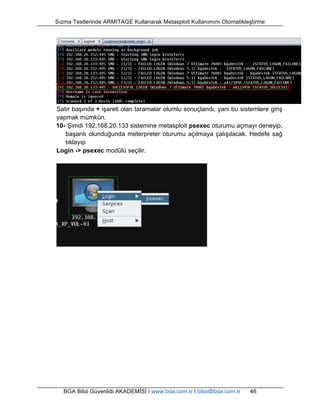 Sızma Testlerinde ARMITAGE Kullanarak Metasploit Kullanımını Otomatikleştirme 
Satır başında + işareti olan taramalar olumlu sonuçlandı, yani bu sistemlere giriş 
yapmak mümkün. 
10- Şimdi 192.168.20.133 sistemine metasploit psexec oturumu açmayı deneyip, 
başarılı olunduğunda meterpreter oturumu açılmaya çalışılacak. Hedefe sağ 
tıklayıp 
Login -> psexec modülü seçilir. 
BGA Bilgi Güvenliği AKADEMİSİ | www.bga.com.tr | bilgi@bga.com.tr 46 
 