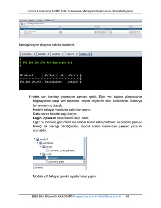 Sızma Testlerinde ARMITAGE Kullanarak Metasploit Kullanımını Otomatikleştirme 
Konfigürasyon dosyası indirilip incelenir. 
11- Artık son hamleyi yapmanın zamanı geldi. Eğer veri tabanı yöneticisinin 
bilgisayarına sızıp veri tabanına erişim bilgilerini elde edilebilirse. Senaryo 
tamamlanmış olacak. 
Hedefe tıklayıp menüden saldırılar aranır. 
Daha sonra hedefe sağ tıklayıp, 
Login ->psexec seçenekleri takip edilir. 
Eğer bu menüde görünmez ise saldırı tipinin smb protokolü üzerinden psexec 
tekniği ile olacağı bilindiğinden, modül arama kısmından psexec yazarak 
aranabilir. 
Modüle çift tıklayıp gerekli ayarlamalar yapılır. 
BGA Bilgi Güvenliği AKADEMİSİ | www.bga.com.tr | bilgi@bga.com.tr 48 
 