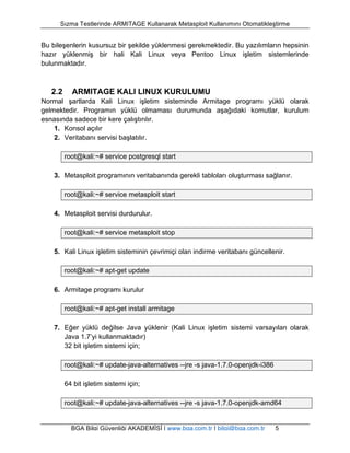 Sızma Testlerinde ARMITAGE Kullanarak Metasploit Kullanımını Otomatikleştirme 
Bu bileşenlerin kusursuz bir şekilde yüklenmesi gerekmektedir. Bu yazılımların hepsinin 
hazır yüklenmiş bir hali Kali Linux veya Pentoo Linux işletim sistemlerinde 
bulunmaktadır. 
2.2 ARMITAGE KALI LINUX KURULUMU 
Normal şartlarda Kali Linux işletim sisteminde Armitage programı yüklü olarak 
gelmektedir. Programın yüklü olmaması durumunda aşağıdaki komutlar, kurulum 
esnasında sadece bir kere çalıştırılır. 
1. Konsol açılır 
2. Veritabanı servisi başlatılır. 
root@kali:~# service postgresql start 
3. Metasploit programının veritabanında gerekli tabloları oluşturması sağlanır. 
root@kali:~# service metasploit start 
4. Metasploit servisi durdurulur. 
root@kali:~# service metasploit stop 
5. Kali Linux işletim sisteminin çevrimiçi olan indirme veritabanı güncellenir. 
root@kali:~# apt-get update 
6. Armitage programı kurulur 
root@kali:~# apt-get install armitage 
7. Eğer yüklü değilse Java yüklenir (Kali Linux işletim sistemi varsayılan olarak 
Java 1.7’yi kullanmaktadır) 
32 bit işletim sistemi için; 
root@kali:~# update-java-alternatives --jre -s java-1.7.0-openjdk-i386 
64 bit işletim sistemi için; 
root@kali:~# update-java-alternatives --jre -s java-1.7.0-openjdk-amd64 
BGA Bilgi Güvenliği AKADEMİSİ | www.bga.com.tr | bilgi@bga.com.tr 5 
 