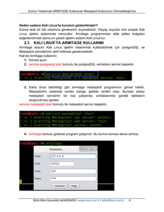 Sızma Testlerinde ARMITAGE Kullanarak Metasploit Kullanımını Otomatikleştirme 
Neden sadece Kali Linux’ta kurulum gösterilmiştir? 
Sızma testi bir lab ortamına gereksinim duymaktadır. İhtiyaç duyulan tüm araçlar Kali 
Linux işletim sisteminde mevcuttur. Armitage programından elde edilen bulguları 
değerlendirmek adına en yararlı işletim sistemi Kali Linux’tur. 
2.3 KALI LINUX’TA ARMITAGE KULLANIMI 
Armitage aracını Kali Linux işletim sisteminde kullanabilmek için postgreSQL ve 
Metasploit servislerinin aktif edilmesi gerekmektedir. 
Kali’de Armitage kullanımı: 
1. Konsol açılır. 
2. service postgresql start komutu ile postgreSQL veritabanı servisi başlatılır. 
3. Daha önce belirtildiği gibi armitage metasploit programının görsel halidir. 
Metasploit’in sistemde verileri tuttuğu şekilde verileri tutar. Bundan dolayı 
metasploit servisinin bir kez çalıştırılıp veritabanında gerekli tabloların 
oluşturulması gerekir. 
service metasploit start komutu ile metasploit servisi başlatılır. 
4. armitage komutu girilerek program çalıştırılır. Bu komut sonrası ekran alıntısı; 
BGA Bilgi Güvenliği AKADEMİSİ | www.bga.com.tr | bilgi@bga.com.tr 6 
 