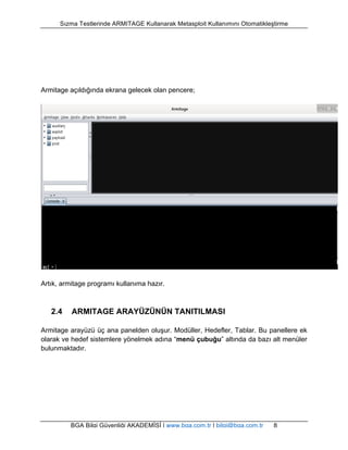 Sızma Testlerinde ARMITAGE Kullanarak Metasploit Kullanımını Otomatikleştirme 
Armitage açıldığında ekrana gelecek olan pencere; 
Artık, armitage programı kullanıma hazır. 
2.4 ARMITAGE ARAYÜZÜNÜN TANITILMASI 
Armitage arayüzü üç ana panelden oluşur. Modüller, Hedefler, Tablar. Bu panellere ek 
olarak ve hedef sistemlere yönelmek adına “menü çubuğu” altında da bazı alt menüler 
bulunmaktadır. 
BGA Bilgi Güvenliği AKADEMİSİ | www.bga.com.tr | bilgi@bga.com.tr 8 
 