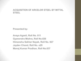 ACQUISITION OF ARCELOR STEEL BY MITTAL
STEEL




Presented by-

Avaya Agasti, Roll No. 011
Gyanendra Mishra, Roll No.026
Himanshu Sekhar Nayak, Roll No. 027
Jaydev Chand, Roll No. o29
Manoj Kumar Pradhan, Roll No.037
 