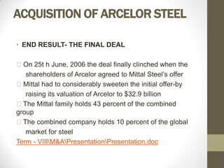 ACQUISITION OF ARCELOR STEEL

• END RESULT- THE FINAL DEAL

On 25t h June, 2006 the deal finally clinched when the
   shareholders of Arcelor agreed to Mittal Steel’s offer
Mittal had to considerably sweeten the initial offer-by
   raising its valuation of Arcelor to $32.9 billion
The Mittal family holds 43 percent of the combined
group
The combined company holds 10 percent of the global
   market for steel
Term - VIIIM&APresentationPresentation.doc
 