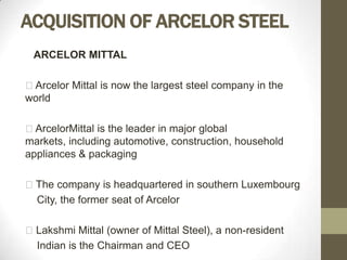 ACQUISITION OF ARCELOR STEEL
 ARCELOR MITTAL

Arcelor Mittal is now the largest steel company in the
world

ArcelorMittal is the leader in major global
markets, including automotive, construction, household
appliances & packaging

The company is headquartered in southern Luxembourg
 City, the former seat of Arcelor

Lakshmi Mittal (owner of Mittal Steel), a non-resident
 Indian is the Chairman and CEO
 