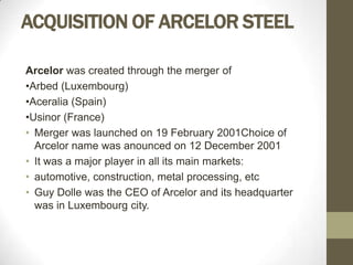ACQUISITION OF ARCELOR STEEL

Arcelor was created through the merger of
•Arbed (Luxembourg)
•Aceralia (Spain)
•Usinor (France)
• Merger was launched on 19 February 2001Choice of
  Arcelor name was anounced on 12 December 2001
• It was a major player in all its main markets:
• automotive, construction, metal processing, etc
• Guy Dolle was the CEO of Arcelor and its headquarter
  was in Luxembourg city.
 