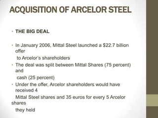 ACQUISITION OF ARCELOR STEEL

• THE BIG DEAL

• In January 2006, Mittal Steel launched a $22.7 billion
  offer
   to Arcelor’s shareholders
• The deal was split between Mittal Shares (75 percent)
  and
   cash (25 percent)
• Under the offer, Arcelor shareholders would have
  received 4
  Mittal Steel shares and 35 euros for every 5 Arcelor
shares
  they held
 