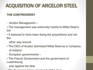 ACQUISITION OF ARCELOR STEEL
THE CONTROVERSY

• Arcelor Management –
• The management was extremely hostile to Mittal Steel’s
bid
• It believed to have been doing the acquisitions and not
the
   other way around
• The CEO of Arcelor dismissed Mittal Steel as a “company
   of Indians”
• European governments –
• The French Government and the government of
Luxembourg
   was against the deal
 